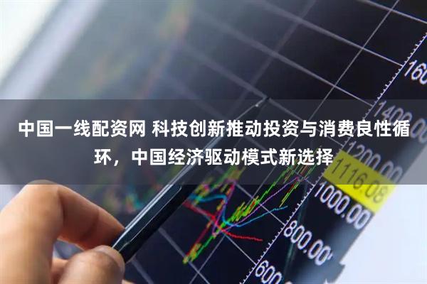 中国一线配资网 科技创新推动投资与消费良性循环，中国经济驱动模式新选择