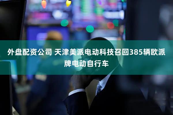 外盘配资公司 天津美派电动科技召回385辆欧派牌电动自行车