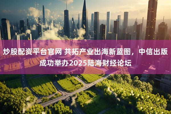 炒股配资平台官网 共拓产业出海新蓝图，中信出版成功举办2025陆海财经论坛