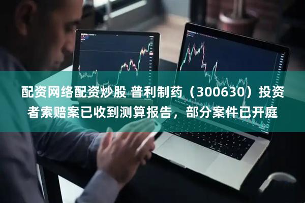 配资网络配资炒股 普利制药（300630）投资者索赔案已收到测算报告，部分案件已开庭