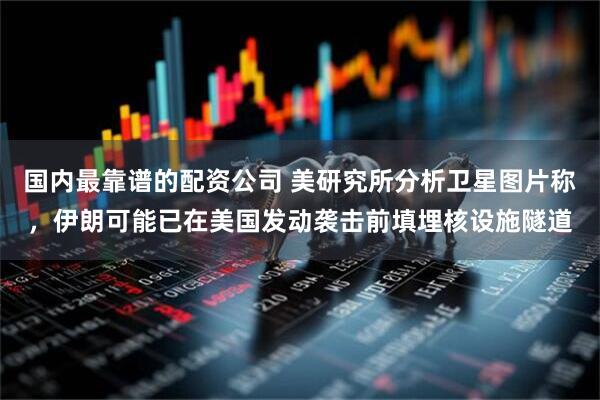 国内最靠谱的配资公司 美研究所分析卫星图片称，伊朗可能已在美国发动袭击前填埋核设施隧道