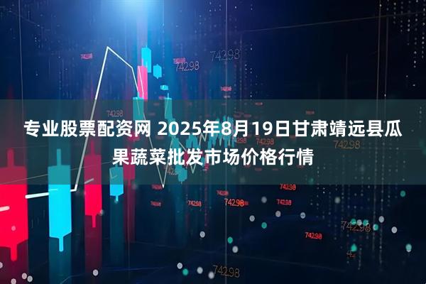 专业股票配资网 2025年8月19日甘肃靖远县瓜果蔬菜批发市场价格行情