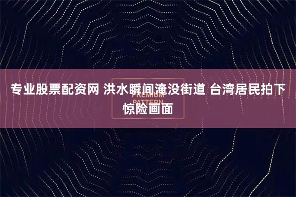 专业股票配资网 洪水瞬间淹没街道 台湾居民拍下惊险画面