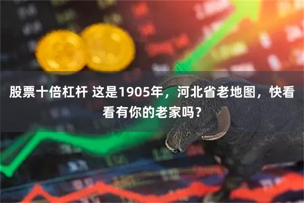 股票十倍杠杆 这是1905年，河北省老地图，快看看有你的老家吗？
