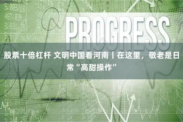股票十倍杠杆 文明中国看河南丨在这里，敬老是日常“高甜操作”