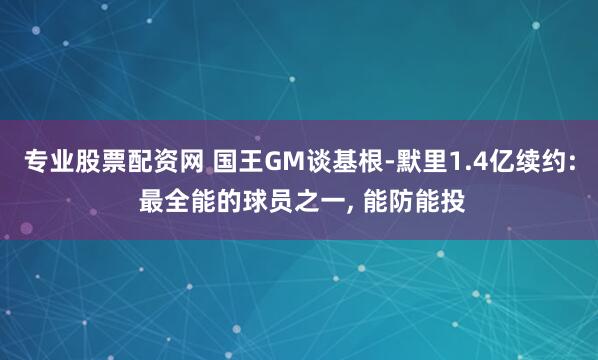 专业股票配资网 国王GM谈基根-默里1.4亿续约: 最全能的球员之一, 能防能投