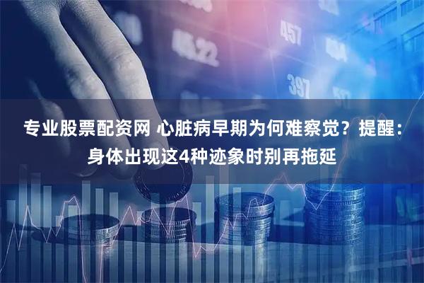 专业股票配资网 心脏病早期为何难察觉？提醒：身体出现这4种迹象时别再拖延