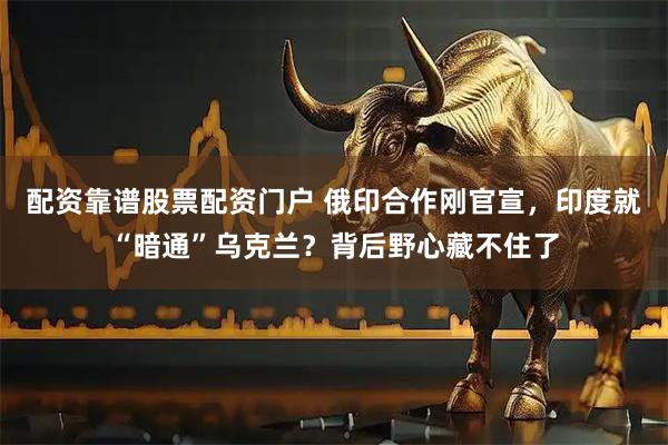 配资靠谱股票配资门户 俄印合作刚官宣，印度就“暗通”乌克兰？背后野心藏不住了