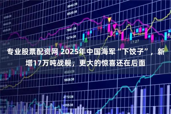 专业股票配资网 2025年中国海军“下饺子”，新增17万吨战舰，更大的惊喜还在后面