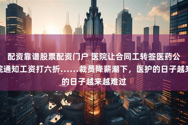 配资靠谱股票配资门户 医院让合同工转签医药公司！医院通知工资打六折……裁员降薪潮下，医护的日子越来越难过