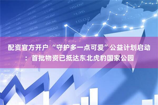 配资官方开户 “守护多一点可爱”公益计划启动：首批物资已抵达东北虎豹国家公园