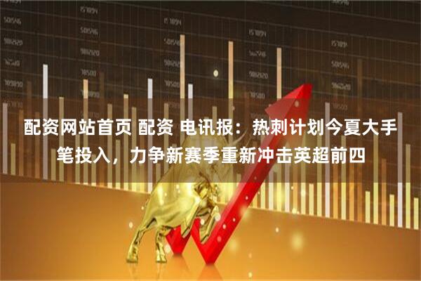 配资网站首页 配资 电讯报：热刺计划今夏大手笔投入，力争新赛季重新冲击英超前四